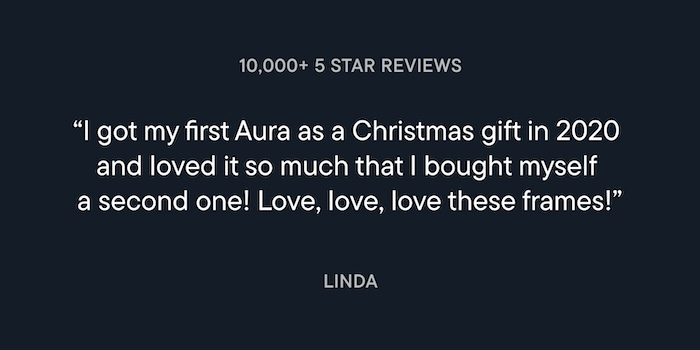 Customer review from Linda: I got my first Aura as a Christmas gift 2020 and loved it so much that I bought myself a second one! Love, love, love these frames!