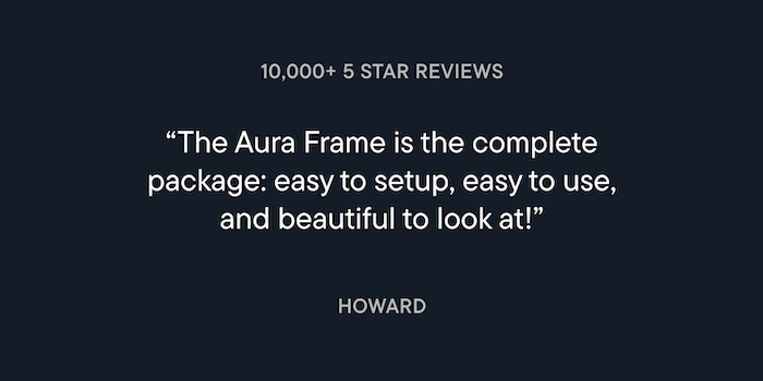 Customer review from Howard: The Aura Frame is the complete package: easy to setup, easy to use, and beautiful to look at!